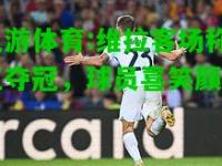 九游体育:维拉客场称王夺冠，球员喜笑颜开