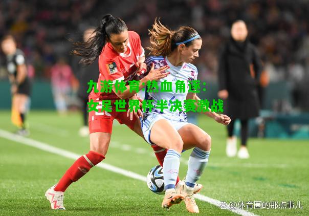 热血角逐：女足世界杯半决赛激战