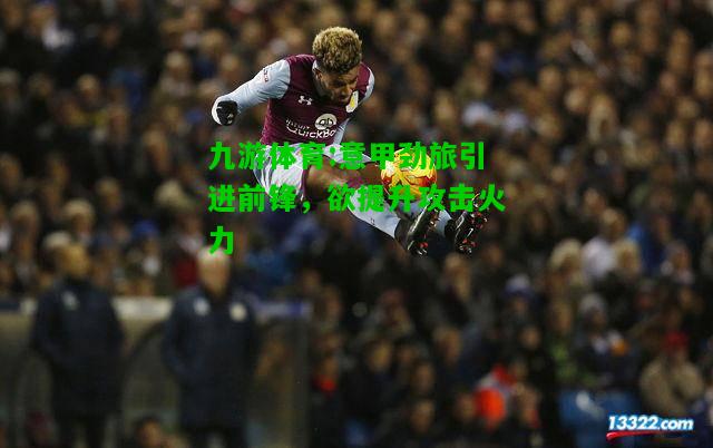 意甲劲旅引进前锋，欲提升攻击火力