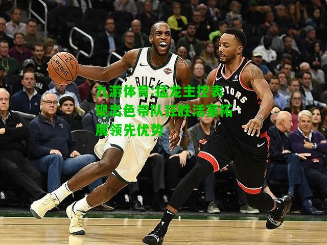 猛龙主控表现出色带队狂胜活塞拓展领先优势