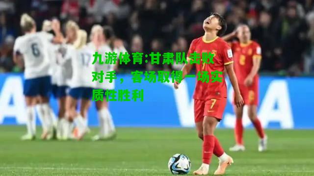甘肃队击败对手，客场取得一场实质性胜利