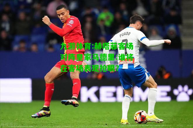 赫塔菲客场对阵皇家马德里:谁将在客场表现抢眼？