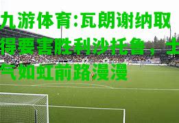 瓦朗谢纳取得要害胜利沙托鲁，士气如虹前路漫漫
