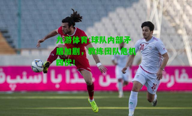 球队内部矛盾加剧，教练团队危机四伏！