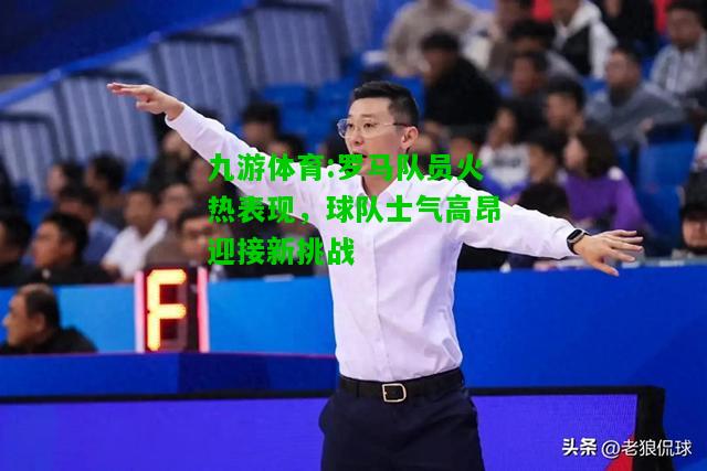罗马队员火热表现，球队士气高昂迎接新挑战
