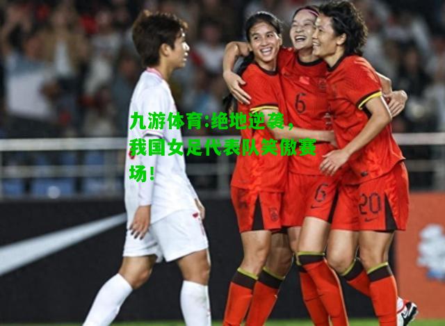 绝地逆袭，我国女足代表队笑傲赛场！