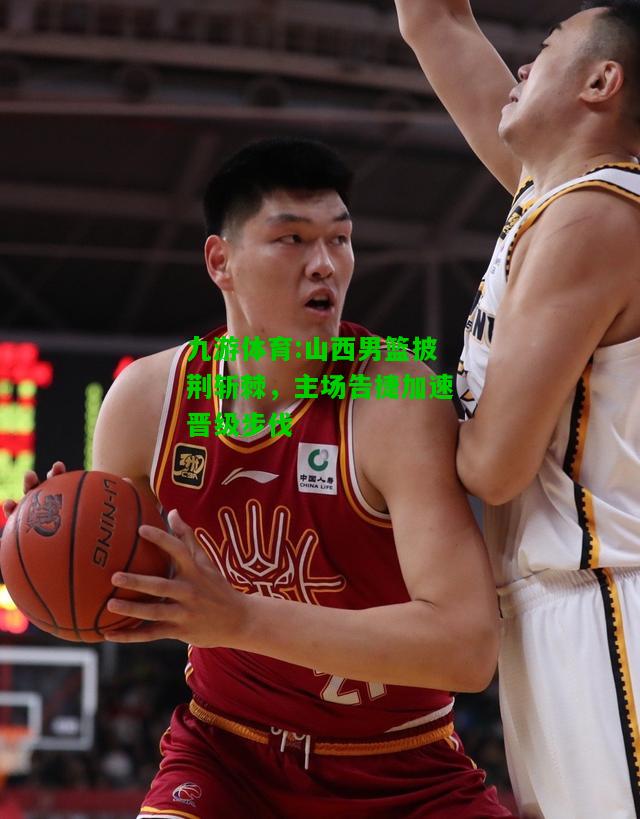 山西男篮披荆斩棘，主场告捷加速晋级步伐