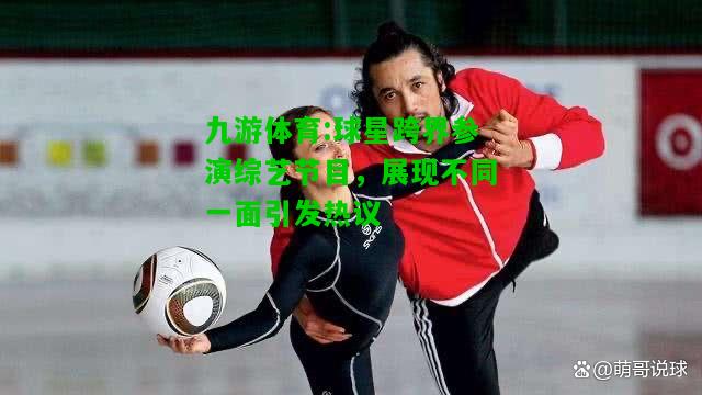 球星跨界参演综艺节目，展现不同一面引发热议